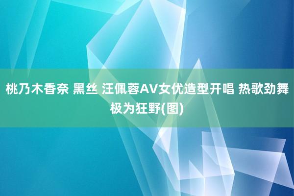 桃乃木香奈 黑丝 汪佩蓉AV女优造型开唱 热歌劲舞极为狂野(图)