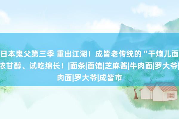 日本鬼父第三季 重出江湖！成皆老传统的“干煵儿面”，香浓甘醇、试吃绵长！|面条|面馆|芝麻酱|牛肉面|罗大爷|成皆市