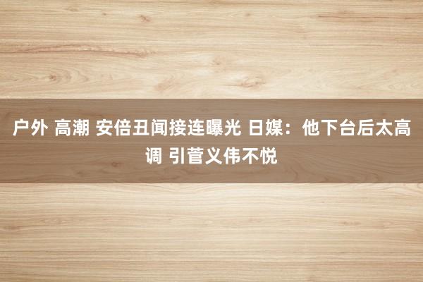 户外 高潮 安倍丑闻接连曝光 日媒：他下台后太高调 引菅义伟不悦