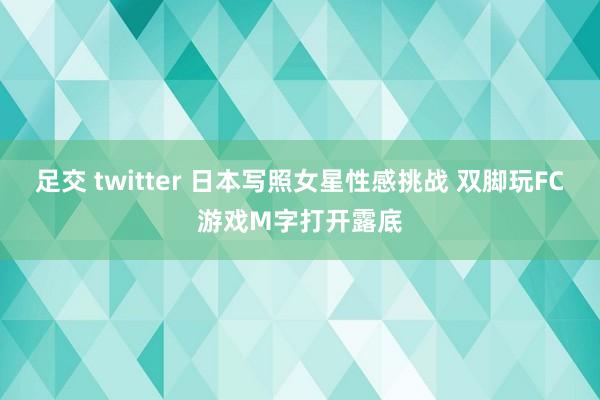 足交 twitter 日本写照女星性感挑战 双脚玩FC游戏M字打开露底